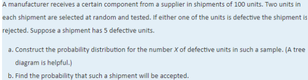 A manufacturer receives a certain component from a supplier in shipments of 100 units. Two units in
each shipment are selected at random and tested. If either one of the units is defective the shipment is
rejected. Suppose a shipment has 5 defective units.
a. Construct the probability distribution for the number X of defective units in such a sample. (A tree
diagram is helpful.)
b. Find the probability that such a shipment will be accepted.
