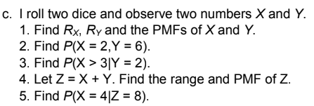 c. I roll two dice and observe two numbers X and Y.
1. Find Rx, Ry and the PMFS of X and Y.
2. Find P(X = 2,Y = 6).
3. Find P(X > 3|Y = 2).
4. Let Z = X + Y. Find the range and PMF of Z.
5. Find P(X = 4|Z = 8).
%3D

