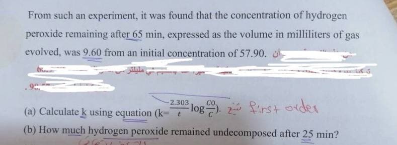 From such an experiment, it was found that the concentration of hydrogen
peroxide remaining after 65 min, expressed as the volume in milliliters of gas
evolved, was 9.60 from an initial concentration of 57.90. o
2.303
log first order
(a) Calculate k using equation (k= t
(b) How much hydrogen peroxide remained undecomposed after 25 min?

