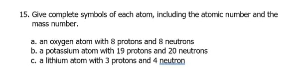 15. Give complete symbols of each atom, including the atomic number and the
mass number.
a. an oxygen atom with 8 protons and 8 neutrons
b. a potassium atom with 19 protons and 20 neutrons
c. a lithium atom with 3 protons and 4 neutron
