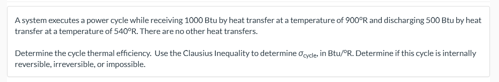 A system executes a power cycle while receiving 1000 Btu by heat transfer at a temperature of 900°R and discharging 500 Btu by heat
transfer at a temperature of 540°R. There are no other heat transfers.
Determine the cycle thermal efficiency. Use the Clausius Inequality to determine oycle, in Btu/°R. Determine if this cycle is internally
reversible, irreversible, or impossible.
