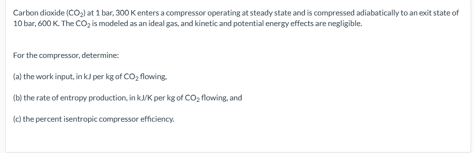 Carbon dioxide (CO2) at 1 bar, 300 K enters a compressor operating at steady state and is compressed adiabatically to an exit state of
10 bar, 600 K. The CO2 is modeled as an ideal gas, and kinetic and potential energy effects are negligible.
For the compressor, determine:
(a) the work input, in kJ per kg of CO2 flowing,
(b) the rate of entropy production, in kJ/K per kg of CO2 flowing, and
(c) the percent isentropic compressor efficiency.
