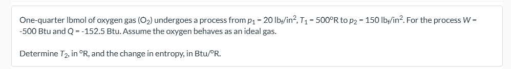 One-quarter Ibmol of oxygen gas (O2) undergoes a process from p1 = 20 lb;/in?, T1 = 500°R to p2 = 150 Ib/in?. For the process W =
-500 Btu and Q = -152.5 Btu. Assume the oxygen behaves as an ideal gas.
Determine T2, in °R, and the change in entropy, in Btu/PR.
