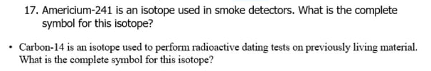 17. Americium-241 is an isotope used in smoke detectors. What is the complete
symbol for this isotope?
Carbon-14 is an isotope used to perform radioactive dating tests on previously living material.
What is the complete symbol for this isotope?
