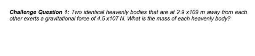 Challenge Question 1: Two identical heavenly bodies that are at 2.9 x109 m away from each
other exerts a gravitational force of 4.5 x107 N. What is the mass of each heavenly body?