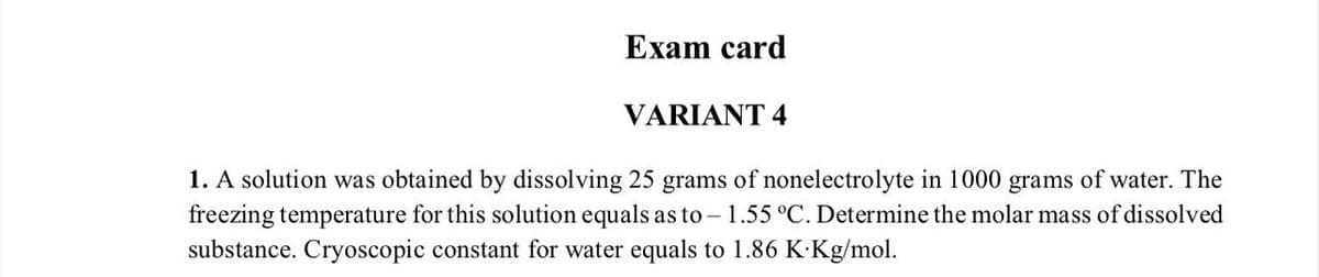 Exam card
VARIANT 4
1. A solution was obtained by dissolving 25 grams of nonelectrolyte in 1000 grams of water. The
freezing temperature for this solution equals as to-1.55 °C. Determine the molar mass of dissolved
substance. Cryoscopic constant for water equals to 1.86 K.Kg/mol.