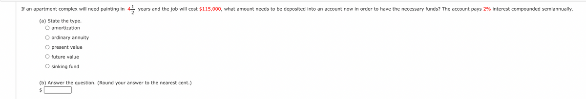 If an apartment complex will need painting in
years and the job will cost $115,000, what amount needs to be deposited into an account now in order to have the necessary funds? The account pays 2% interest compounded semiannually.
(a) State the type.
O amortization
O ordinary annuity
O present value
O future value
O sinking fund
(b) Answer the question. (Round your answer to the nearest cent.)
$
