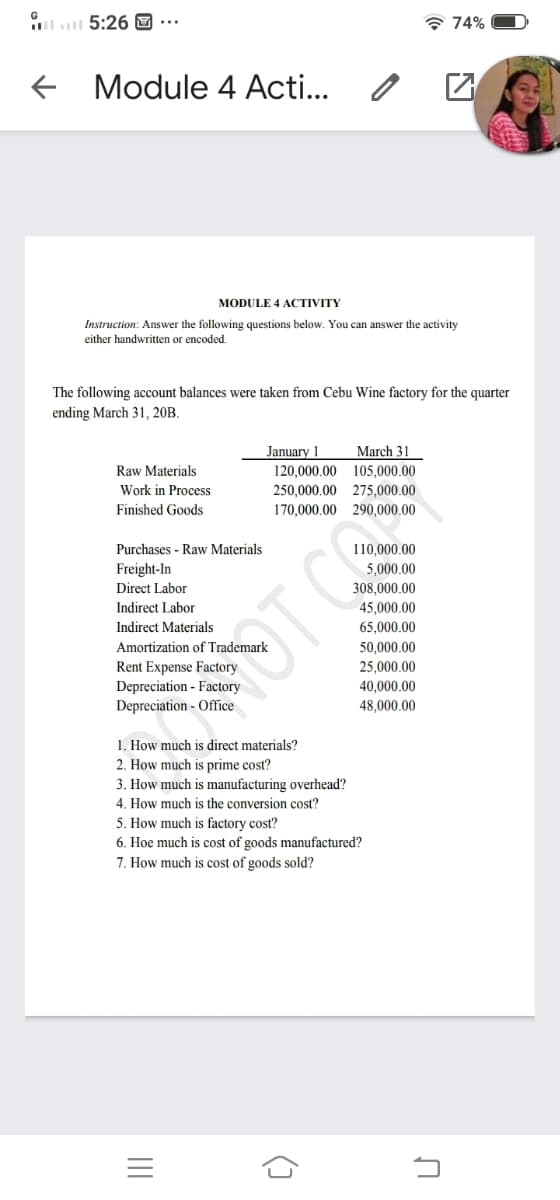 ll 5:26 ...
* 74%
Module 4 Acti...
MODULE 4 ACTIVITY
Instruction: Answer the following questions below. You can answer the activity
either handwritten or encoded.
The following account balances were taken from Cebu Wine factory for the quarter
ending March 31, 20B.
January 1
March 31
Raw Materials
120,000.00 105,000.00
Work in Process
250,000.00 275,000.00
Finished Goods
170,000.00 290,000.00
Purchases - Raw Materials
110,000.00
Freight-In
5,000.00
Direct Labor
308,000.00
Indirect Labor
45,000.00
Indirect Materials
65,000.00
Amortization of Trademark
50,000.00
25,000.00
Rent Expense Factory
Depreciation - Factory
Depreciation - Office
40,000.00
48,000.00
1. How much is direct materials?
2. How much is prime cost?
3. How much is manufacturing overhead?
4. How much is the conversion cost?
5. How much is factory cost?
6. Hoe much is cost of goods manufactured?
7. How much is cost of goods sold?
II
