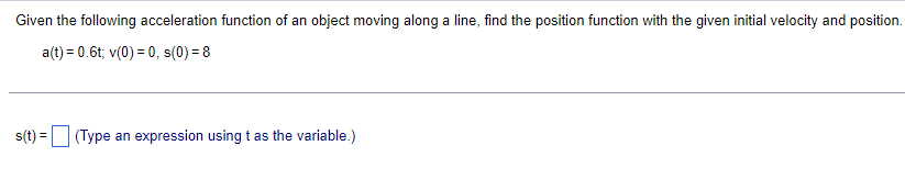 Given the following acceleration function of an object moving along a line, find the position function with the given initial velocity and position.
a(t) = 0.6t; v(0) = 0, s(0) = 8
s(t) = (Type an expression using t as the variable.)