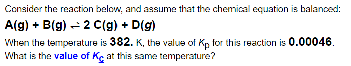 Consider the reaction below, and assume that the chemical equation is balanced:
A(g) + B(g) =2 C(g) + D(g)
When the temperature is 382. K, the value of Kp for this reaction is 0.00046.
What is the value of Kc at this same temperature?
