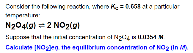 Consider the following reaction, where Kc = 0.658 at a particular
temperature:
N204(g) = 2 NO2(g)
Suppose that the initial concentration of N204 is 0.0354 M.
Calculate [NO2]eq, the equilibrium concentration of NO2 (in M).
