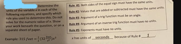 Determine the
units of the variable x in each of the
following equations, and specify which
rule you used to determine this. Do not
solve for the numeric value of x. Show
your work beneath the question, or on a
separate sheet of paper.
Example: 315 feet = (32)x²
Rule #1: Both sides of the equal sign must have the same units.
Rule #2: Values that are added or subtracted must have the same units.
Rule #13: Argument of a trig function must be an angle.
Rule #14: Argument of an inverse trig function must have no units.
Rule #5: Exponents must have no units.
x has units of seconds
because of Rule #
1