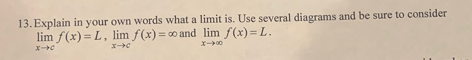 13. Explain in your own words what a limit is. Use several diagrams and be sure to consider
lim f(x)= L, lim f(x)=∞ and lim f(x)= L.
