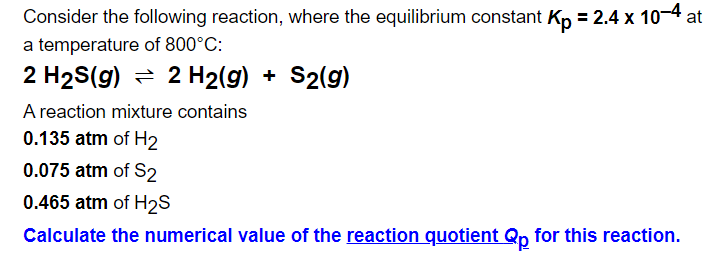 Consider the following reaction, where the equilibrium constant Kn = 2.4 x 10-4 at
a temperature of 800°C:
2 H2S(g) = 2 H2(g) + S2(g)
A reaction mixture contains
0.135 atm of H2
0.075 atm of S2
0.465 atm of H2S
Calculate the numerical value of the reaction quotient Qp for this reaction.
