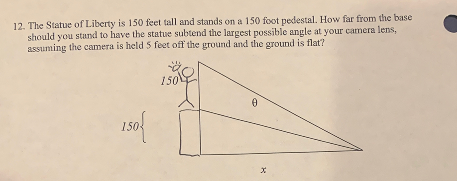 12. The Statue of Liberty is 150 feet tall and stands on a 150 foot pedestal. How far from the base
should you stand to have the statue subtend the largest possible angle at your camera lens,
assuming the camera is held 5 feet off the ground and the ground is flat?
150
150
