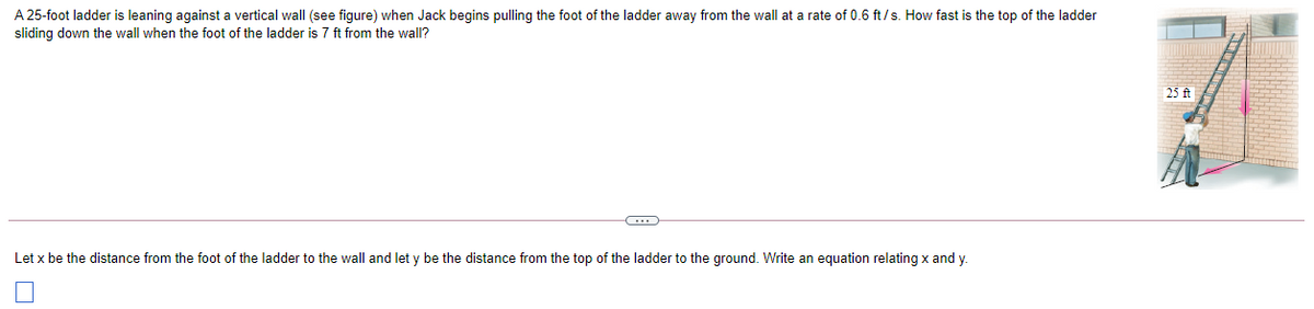 A 25-foot ladder is leaning against a vertical wall (see figure) when Jack begins pulling the foot of the ladder away from the wall at a rate of 0.6 ft /s. How fast is the top of the ladder
sliding down the wall when the foot of the ladder is 7 ft from the wall?
25 ft
Let x be the distance from the foot of the ladder to the wall and let y be the distance from the top of the ladder to the ground. Write an equation relating x and y.
