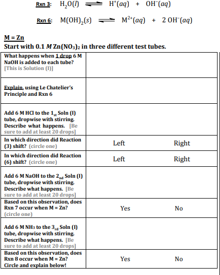 Rxn 3: H,0()
H*(aq) + OH (aq)
Rxn 6: M(OH),(s)
м2" (ад) + 2Он (ад)
M = Zn
Start with 0.1 M Zn(NO3)2 in three different test tubes.
What happens when 1 drop 6 M
NaOH is added to each tube?
[This is Solution (I)]
Explain, using Le Chatelier's
Principle and Rxn 6
Add 6 M HCI to the 1, Soln (1)
tube, dropwise with stirring.
Describe what happens. [Be
sure to add at least 20 drops]
In which direction did Reaction
(3) shift? (circle one)
Left
Right
In which direction did Reaction
(6) shift? (circle one)
Left
Right
Add 6 M NaOH to the 2ng Soln (1)
tube, dropwise with stirring.
Describe what happens. [Be
sure to add at least 20 drops]
Based on this observation, does
Rxn 7 occur when M = Zn?
Yes
No
(circle one)
Add 6 M NH3 to the 3 Soln (1)
tube, dropwise with stirring.
Describe what happens. [Be
sure to add at least 20 drops]
Based on this observation, does
Rxn 8 occur when M = Zn?
Circle and explain below!
Yes
No
