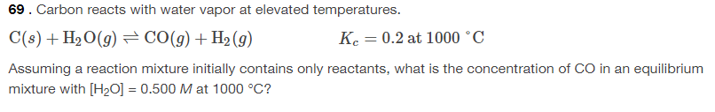 69. Carbon reacts with water vapor at elevated temperatures.
C(s) + H2O(g) = CO(g)+H2(g)
Ke = 0.2 at 1000 °C
Assuming a reaction mixture initially contains only reactants, what is the concentration of CO in an equilibrium
mixture with [H20] = 0.500 M at 1000 °C?
