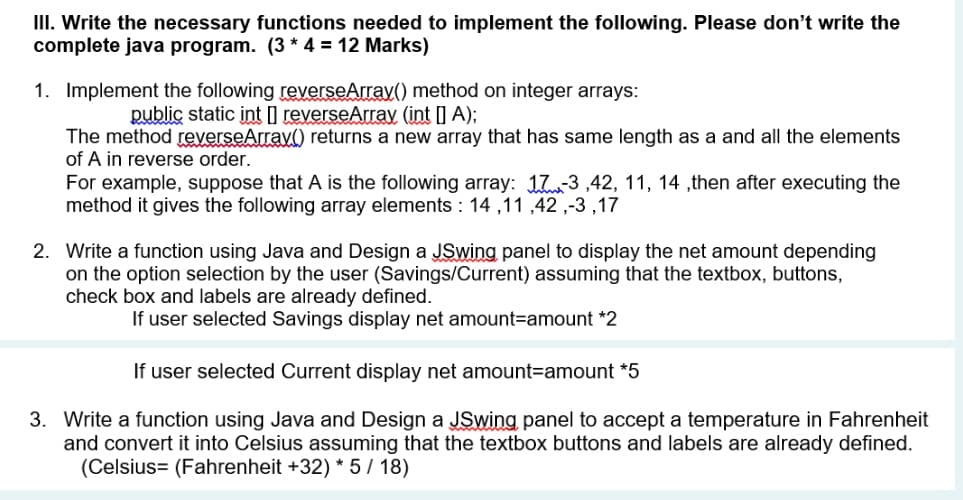 III. Write the necessary functions needed to implement the following. Please don't write the
complete java program. (3 * 4 = 12 Marks)
1. Implement the following reverseArrav() method on integer arrays:
public static int I reverseArray (int | A);
The method reverseArrav() returns a new array that has same length as a and all the elements
of A in reverse order.
For example, suppose that A is the following array: 173,42, 11, 14 ,then after executing the
method it gives the following array elements : 14 ,11 ,42 ,-3 ,17
2. Write a function using Java and Design a JSwing panel to display the net amount depending
on the option selection by the user (Savings/Current) assuming that the textbox, buttons,
check box and labels are already defined.
If user selected Savings display net amount3Damount *2
If user selected Current display net amount3Damount *5
3. Write a function using Java and Design a JSwing panel to accept a temperature in Fahrenheit
and convert it into Celsius assuming that the textbox buttons and labels are already defined.
(Celsius= (Fahrenheit +32) * 5 / 18)
