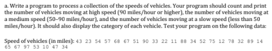 a. Write a program to process a collection of the speeds of vehicles. Your program should count and print
the number of vehicles moving at high speed (90 miles/hour or higher), the number of vehicles moving at
a medium speed (50-90 miles/hour), and the number of vehicles moving at a slow speed (less than 50
miles/hour). It should also display the category of each vehicle. Test your program on the following data:
Speed of vehicles (in miles): 43 23 54 57 68 67 51 90 33 22 11 88 34 52 75 12 78 32 89 14
65 67 97 53 10 47 34
