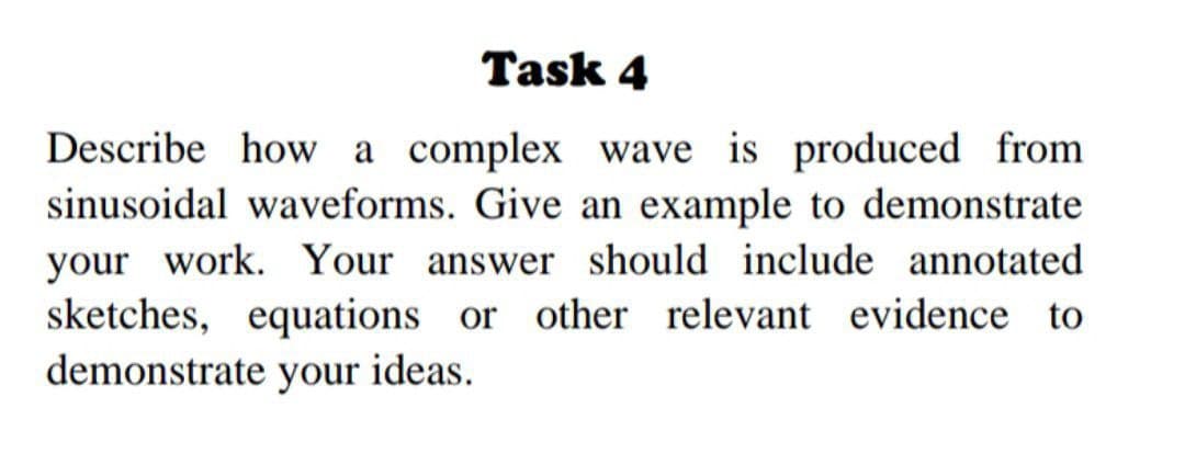 Task 4
Describe how a complex wave is produced from
sinusoidal waveforms. Give an example to demonstrate
your work. Your answer should include annotated
sketches, equations or other relevant evidence to
demonstrate your ideas.
