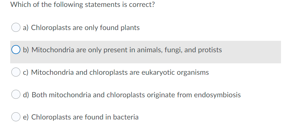 Which of the following statements is correct?
a) Chloroplasts are only found plants
O b) Mitochondria are only present in animals, fungi, and protists
c) Mitochondria and chloroplasts are eukaryotic organisms
d) Both mitochondria and chloroplasts originate from endosymbiosis
e) Chloroplasts are found in bacteria
