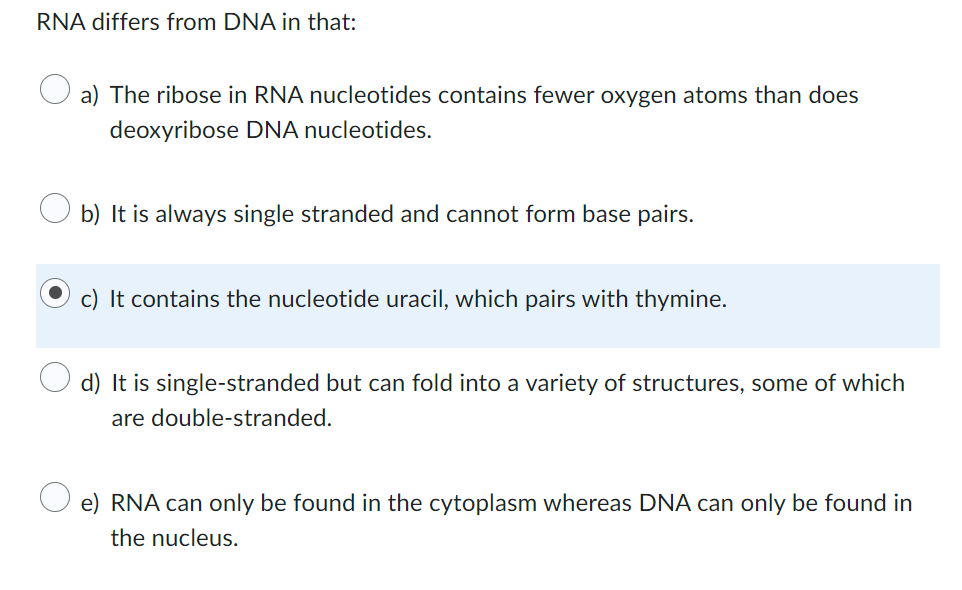 RNA differs from DNA in that:
a) The ribose in RNA nucleotides contains fewer oxygen atoms than does
deoxyribose DNA nucleotides.
b) It is always single stranded and cannot form base pairs.
c) It contains the nucleotide uracil, which pairs with thymine.
d) It is single-stranded but can fold into a variety of structures, some of which
are double-stranded.
e) RNA can only be found in the cytoplasm whereas DNA can only be found in
the nucleus.