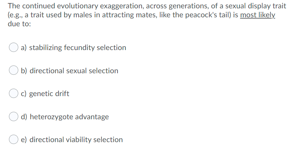 The continued evolutionary exaggeration, across generations, of a sexual display trait
(e.g., a trait used by males in attracting mates, like the peacock's tail) is most likely
due to:
a) stabilizing fecundity selection
O b) directional sexual selection
c) genetic drift
d) heterozygote advantage
e) directional viability selection
