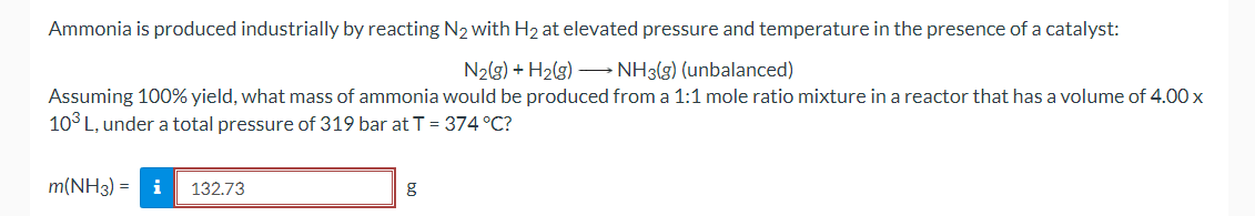 Ammonia is produced industrially by reacting N2 with H2 at elevated pressure and temperature in the presence of a catalyst:
N2(g) + H2(g) – NH3(g) (unbalanced)
Assuming 100% yield, what mass of ammonia would be produced from a 1:1 mole ratio mixture in a reactor that has a volume of 4.00 x
10° L, under a total pressure of 319 bar at T = 374 °C?
m(NH3) = i
132.73
