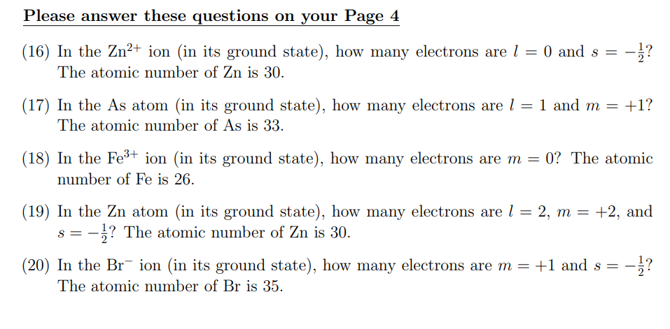 Please answer these questions on your Page 4
(16) In the Zn²+ ion (in its ground state), how many electrons are 1 = 0 and s = -1/?
The atomic number of Zn is 30.
(17) In the As atom (in its ground state), how many electrons are l = 1 and m = +1?
The atomic number of As is 33.
(18) In the Fe³+ ion (in its ground state), how many electrons are m = 0? The atomic
number of Fe is 26.
(19) In the Zn atom (in its ground state), how many electrons are 1 = 2, m = +2, and
S == -? The atomic number of Zn is 30.
-1/?
(20) In the Brion (in its ground state), how many electrons are m = +1 and s = −
The atomic number of Br is 35.