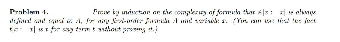 Problem 4.
Prove by induction on the complexity of formula that A[x := x] is always
defined and equal to A, for any first-order formula A and variable x. (You can use that the fact
t[x := x] is t for any term t without proving it.)
