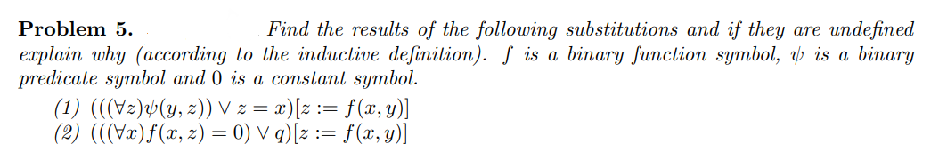 Problem 5.
Find the results of the following substitutions and if they are undefined
explain why (according to the inductive definition). f is a binary function symbol, ý is a binary
predicate symbol and 0 is a constant symbol.
(1) (((Vz)¼(y, z)) V z = x)[z := f(x, y)]
(2) (((Væ)f(x, z) = 0) V q)[z := f(x, y)]
