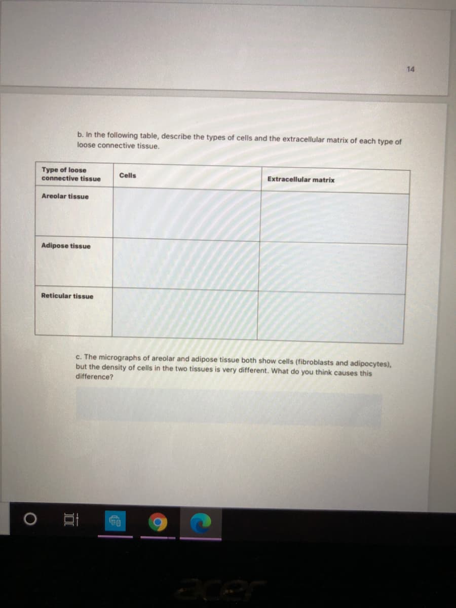 b. In the following table, describe the types of cells and the extracellular matrix of each type of
loose connective tissue.
Type of loose
Cells
connective tissue
Extracellular matrix
Areolar tissue
Adipose tissue
Reticular tissue
