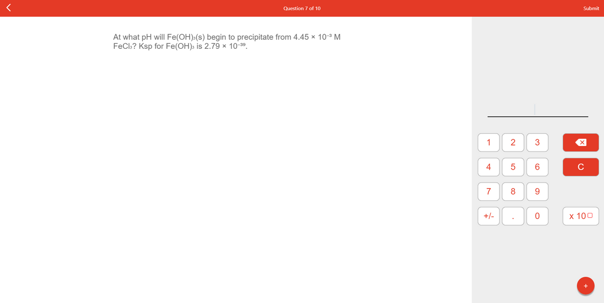 Question 7 of 10
Submit
At what pH will Fe(OH):(s) begin to precipitate from 4.45 x 10-3 M
FeCls? Ksp for Fe(OH)s is 2.79 × 10-39.
1
2
4
C
7
9.
+/-
х 100
+
3.
