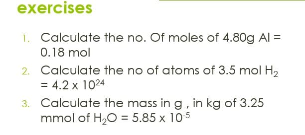 exercises
1.
Calculate the no. Of moles of 4.80g AI =
0.18 mol
Calculate the no of atoms of 3.5 mol H2
= 4.2 x 1024
3. Calculate the mass ing, in kg of 3.25
mmol of H,O = 5.85 x 10-5
