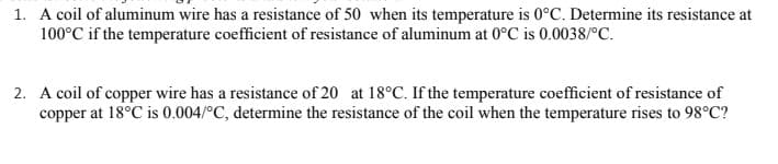 1. A coil of aluminum wire has a resistance of 50 when its temperature is 0°C. Determine its resistance at
100°C if the temperature coefficient of resistance of aluminum at 0°C is 0.0038/°c.
2. A coil of copper wire has a resistance of 20 at 18°C. If the temperature coefficient of resistance of
copper at 18°C is 0.004/°C, determine the resistance of the coil when the temperature rises to 98°C?
