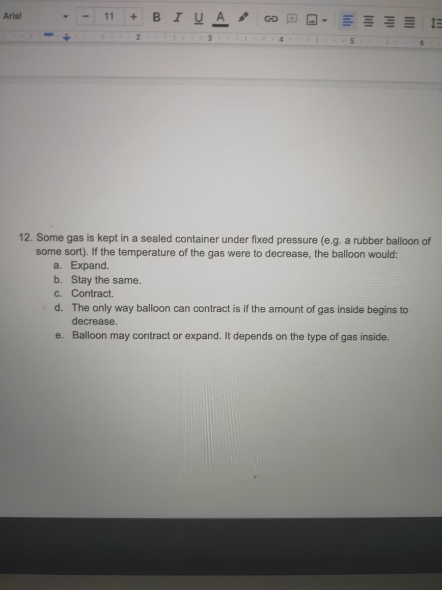 Arial
BIUA
11
3.
6.
12. Some gas is kept in a sealed container under fixed pressure (e.g. a rubber balloon of
some sort). If the temperature of the gas were to decrease, the balloon would:
a. Expand.
b. Stay the same.
C. Contract.
d. The only way balloon can contract is if the amount of gas inside begins to
decrease.
e. Balloon may contract or expand. It depends on the type of gas inside.
