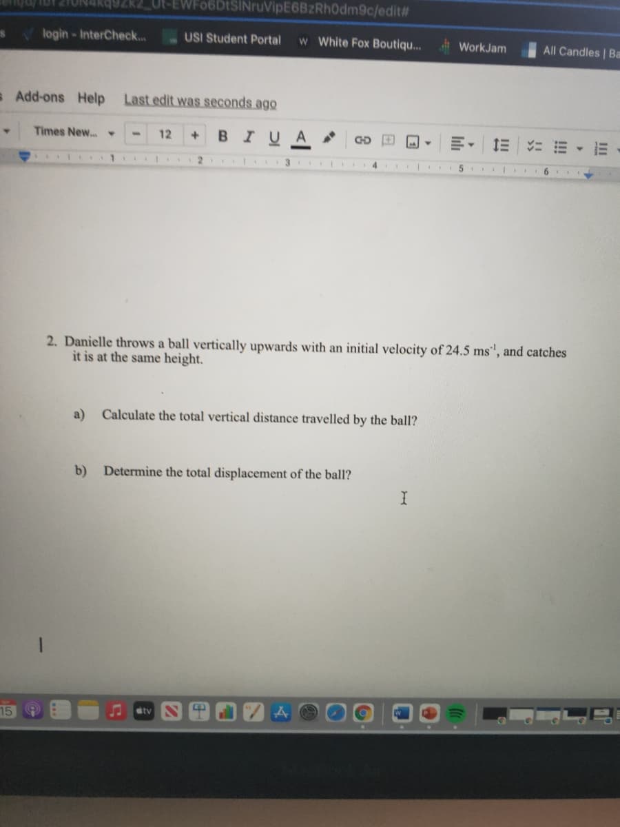 Ut-EWFO6DtSINruVipE6BzRh0dm9c/edit#
login-InterCheck...
USI Student Portal
w White Fox Boutiqu...
WorkJam
All Candles | Ba
s Add-ons Help
Last edit was seconds ago
Times New...
12
BIUA
GD
3
9.
2. Danielle throws a ball vertically upwards with an initial velocity of 24.5 ms', and catches
it is at the same height.
a)
Calculate the total vertical distance travelled by the ball?
b)
Determine the total displacement of the ball?
tv
II
!!!

