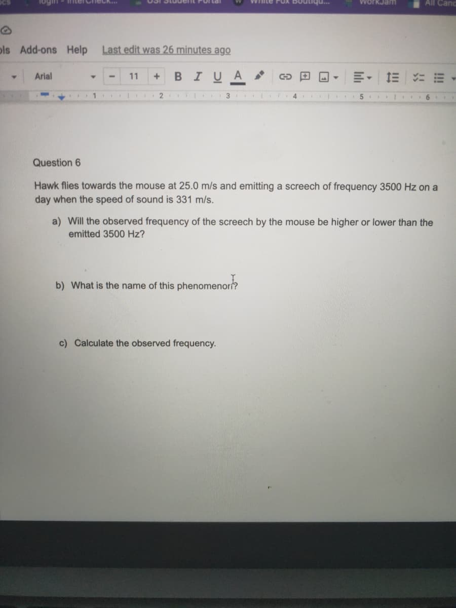 ogin
interCh
WorkJam
All Cand
pls Add-ons Help
Last edit was 26 minutes ago
Arial
11
BIUA
4.
6.
Question 6
Hawk flies towards the mouse at 25.0 m/s and emitting a screech of frequency 3500 Hz on a
day when the speed of sound is 331 m/s.
a) Will the observed frequency of the screech by the mouse be higher or lower than the
emitted 3500 Hz?
b) What is the name of this phenomenor?
c) Calculate the observed frequency.
!!!
