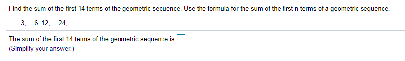 Find the sum of the first 14 terms of the geometric sequence. Use the formula for the sum of the first n terms of a geometric sequence.
3, - 6, 12, - 24, ..
The sum of the first 14 terms of the geometric sequence is
(Simplify your answer.)
