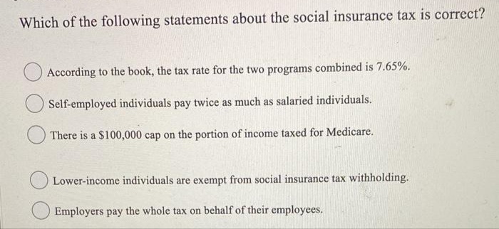Which of the following statements about the social insurance tax is correct?
According to the book, the tax rate for the two programs combined is 7.65%.
Self-employed individuals pay twice as much as salaried individuals.
There is a $100,000 cap on the portion of income taxed for Medicare.
Lower-income individuals are exempt from social insurance tax withholding.
Employers pay the whole tax on behalf of their employees.
