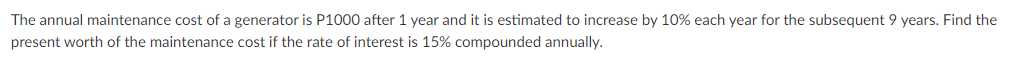 The annual maintenance cost of a generator is P1000 after 1 year and it is estimated to increase by 10% each year for the subsequent 9 years. Find the
present worth of the maintenance cost if the rate of interest is 15% compounded annually.
