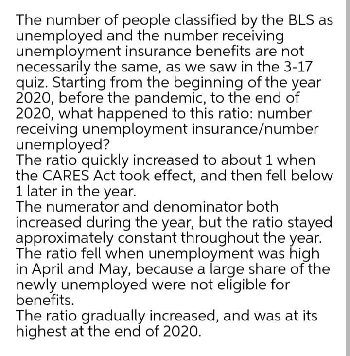 The number of people classified by the BLS as
unemployed and the number receiving
unemployment insurance benefits are not
necessarily the same, as we saw in the 3-17
quiz. Starting from the beginning of the year
2020, before the pandemic, to the end of
2020, what happened to this ratio: number
receiving unemployment insurance/number
unemployed?
The ratio quickly increased to about 1 when
the CARES Act took effect, and then fell below
1 later in the year.
The numerator and denominator both
increased during the year, but the ratio stayed
approximately constant throughout the year.
The ratio fell when unemployment was high
in April and May, because a large share of the
newly unemployed were not eligible for
benefits.
The ratio gradually increased, and was at its
highest at the end of 2020.
