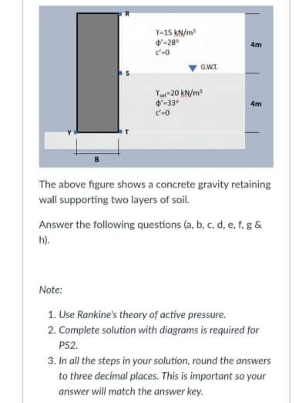 Y=15 kN/m
4'-28°
c'-0
4m
G.WT.
Yu 20 kN/m
'-33°
4m
The above figure shows a concrete gravity retaining
wall supporting two layers of soil.
Answer the following questions (a, b, c, d, e, f, g &
h).
Note:
1. Use Rankine's theory of active pressure.
2. Complete solution with diagrams is required for
PS2.
3. In all the steps in your solution, round the answers
to three decimal places. This is important so your
answer will match the answer key.
