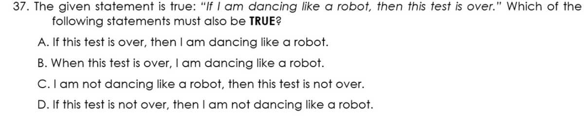 37. The given statement is true: "If I am dancing like a robot, then this test is over.
Which of the
following statements must also be TRUE?
A. If this test is over, then I am dancing like a robot.
B. When this test is over, I am dancing like a robot.
C.I am not dancing like a robot, then this test is not over.
D. If this test is not over, then I am not dancing like a robot.
