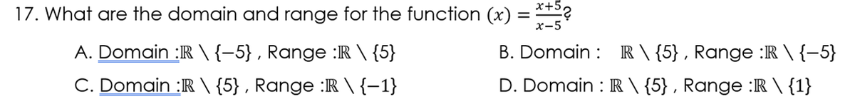17. What are the domain and range for the function (x) = ?
х-5
A. Domain :R \ {-5} , Range :R \ {5}
B. Domain : R \ {5} , Range :R \ {–5}
C. Domain :R \ {5} , Range :R \ {–1}
D. Domain : R \ {5} , Range :R \ {1}
