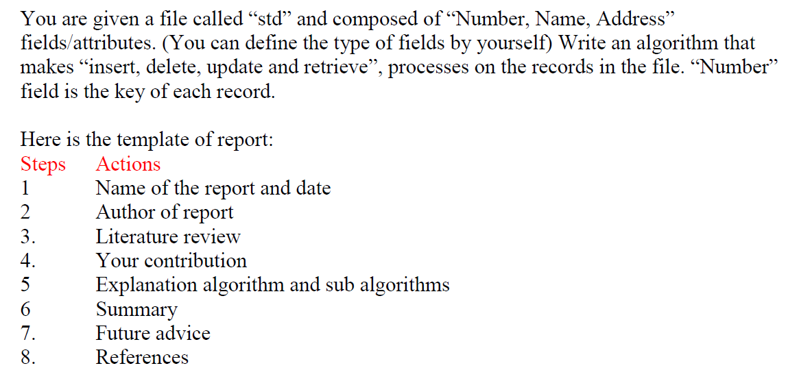 You are given a file called "std" and composed of “Number, Name, Address"
fields/attributes. (You can define the type of fields by yourself) Write an algorithm that
makes "insert, delete, update and retrieve", processes on the records in the file. “Number"
field is the key of each record.
Here is the template of report:
Steps
Actions
Name of the report and date
Author of report
1
2
3.
Literature review
4.
Your contribution
Explanation algorithm and sub algorithms
Summary
Future advice
5
7.
8.
References
