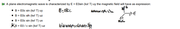 34. A plane electromagnetic wave is characterized by E = EOsin (kx! T) uy the magnetic field will have as expression:
• B = E0c sin (kz! T) uy
E-BICC
Methands
• B = E0c sih (kx! T) uz
• B = E0c sin (kx! T) ux
KB = EO / c sin (kx! T) uz
they onfe with
obdo