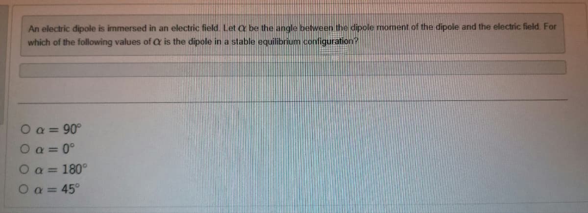 An electric dipole is immersed in an electric field. Let O be the angle between the dipole moment of the dipole and the electric field. For
which of the following values of C is the dipole in a stable equilibrium configuration?
0 a = 90°
0α=0°
O
180°
Ο α= 45°