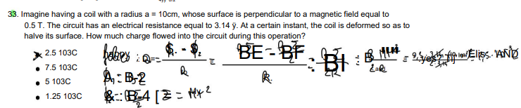 33. Imagine having a coil with a radius a = 10cm, whose surface is perpendicular to a magnetic field equal to
0.5 T. The circuit has an electrical resistance equal to 3.14 ÿ. At a certain instant, the coil is deformed so as to
halve its surface. How much charge flowed into the circuit during this operation?
BE-BF
:
2.5 103C
7.5 103C
5 103C
febrer ===
A: B-2
Ⓡ.
. 1.25 103C
B
B4 [2=Mx²
2
F: B4
Ž
BMM
શથિ
plo/ /Eliss.. "AND